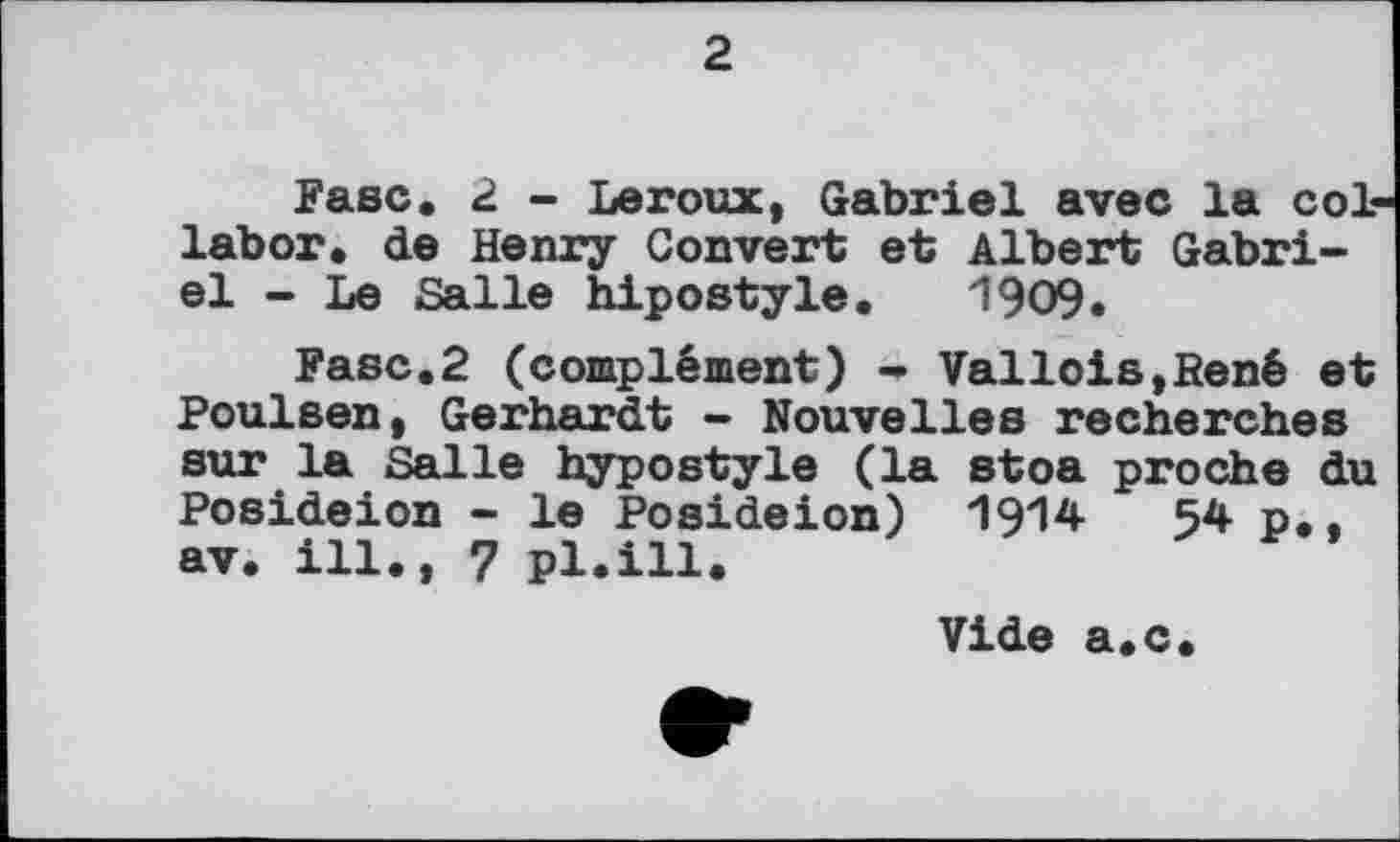 ﻿2
Fase. 2 - Leroux, Gabriel avec la col labor, de Henry Convert et Albert Gabriel - Le Salle hipostyle. 1909.
Fasc.2 (complément) - Vallois,René et Poulsen, Gerhardt - Nouvelles recherches sur la Salle hypostyle (la stoa proche du Posideion - le Posideion) 1914	54 p,,
av. ill., 7 pl.ill.
Vide a.c.